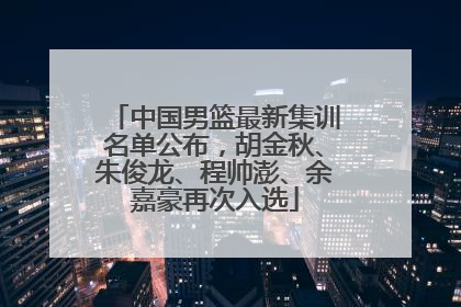 中国男篮最新集训名单公布，胡金秋、朱俊龙、程帅澎、余嘉豪再次入选