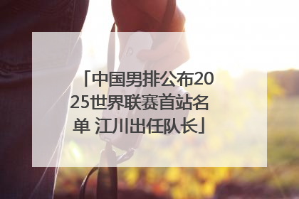 中国男排公布2025世界联赛首站名单 江川出任队长
