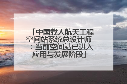 中国载人航天工程空间站系统总设计师：当前空间站已进入应用与发展阶段