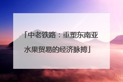 中老铁路：重塑东南亚水果贸易的经济脉搏