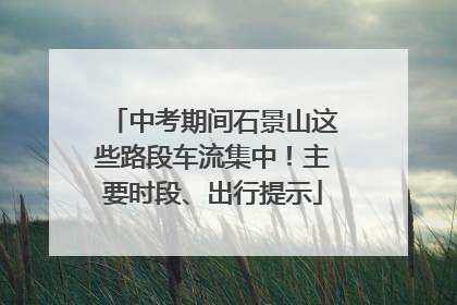 中考期间石景山这些路段车流集中！主要时段、出行提示