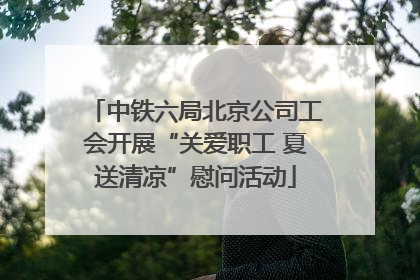 中铁六局北京公司工会开展“关爱职工 夏送清凉”慰问活动
