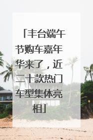 丰台端午节购车嘉年华来了，近二十款热门车型集体亮相