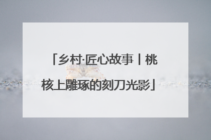 乡村·匠心故事丨桃核上雕琢的刻刀光影