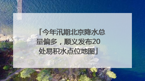 今年汛期北京降水总量偏多，顺义发布20处易积水点位地图