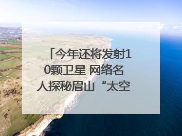 今年还将发射10颗卫星 网络名人探秘眉山“太空之眼”建设密码｜网络名人四川行