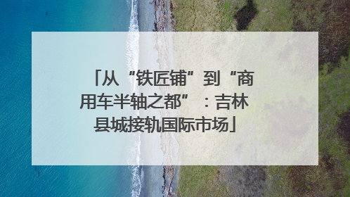 从“铁匠铺”到“商用车半轴之都”：吉林县城接轨国际市场
