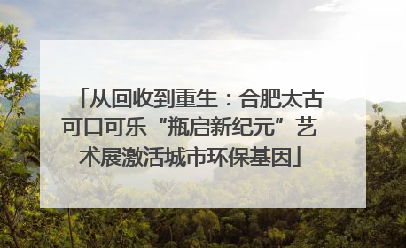 从回收到重生：合肥太古可口可乐“瓶启新纪元”艺术展激活城市环保基因