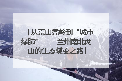 从荒山秃岭到“城市绿肺”——兰州南北两山的生态蝶变之路