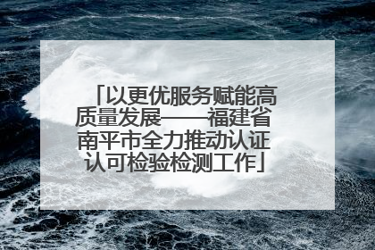 以更优服务赋能高质量发展——福建省南平市全力推动认证认可检验检测工作