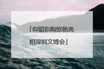 仰韶彩陶惊艳亮相深圳文博会
