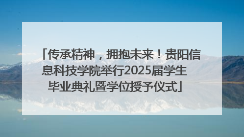 传承精神，拥抱未来！贵阳信息科技学院举行2025届学生毕业典礼暨学位授予仪式
