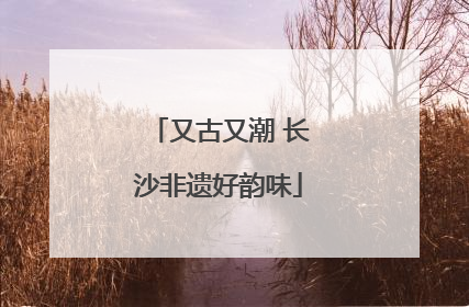 又古又潮 长沙非遗好韵味