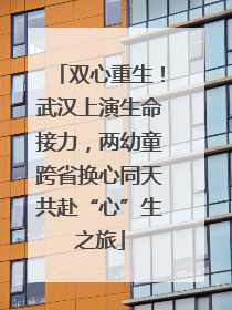 双心重生！武汉上演生命接力，两幼童跨省换心同天共赴“心”生之旅