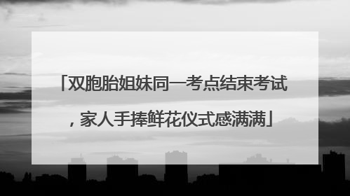 双胞胎姐妹同一考点结束考试，家人手捧鲜花仪式感满满