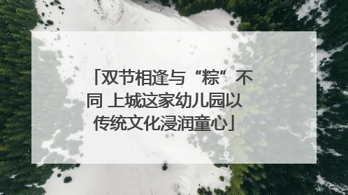 双节相逢与“粽”不同 上城这家幼儿园以传统文化浸润童心