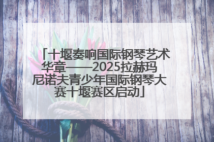 十堰奏响国际钢琴艺术华章——2025拉赫玛尼诺夫青少年国际钢琴大赛十堰赛区启动