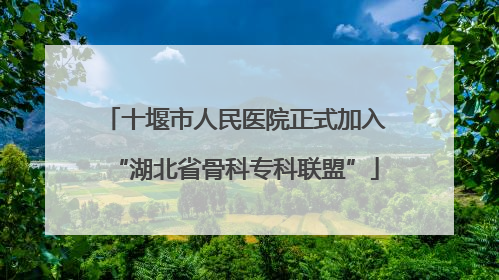十堰市人民医院正式加入“湖北省骨科专科联盟”