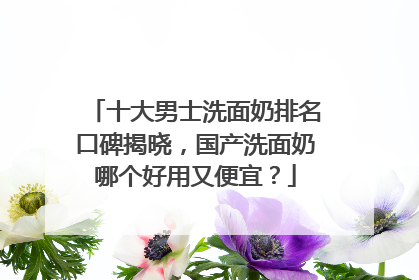 十大男士洗面奶排名口碑揭晓，国产洗面奶哪个好用又便宜？