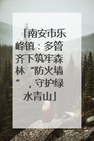 南安市乐峰镇：多管齐下筑牢森林“防火墙”，守护绿水青山