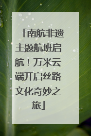 南航非遗主题航班启航！万米云端开启丝路文化奇妙之旅