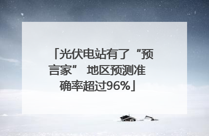 光伏电站有了“预言家” 地区预测准确率超过96%