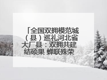 全国双拥模范城（县）巡礼河北省大厂县：双拥共建结硕果 蝉联殊荣谱新篇
