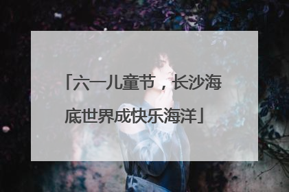 六一儿童节，长沙海底世界成快乐海洋