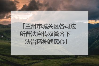 兰州市城关区各司法所普法宣传双管齐下 法治精神润民心