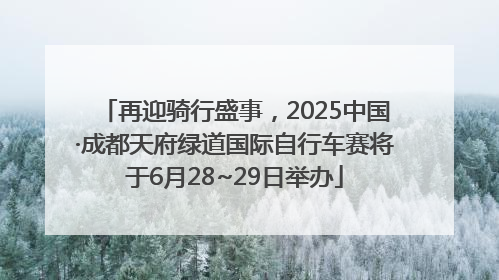 再迎骑行盛事，2025中国·成都天府绿道国际自行车赛将于6月28~29日举办