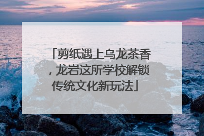 剪纸遇上乌龙茶香，龙岩这所学校解锁传统文化新玩法