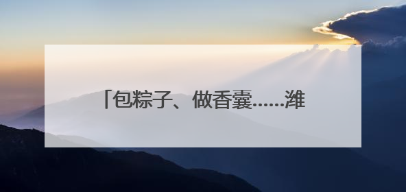 包粽子、做香囊……潍坊“双节”活动让文明新风与代际欢笑同频共振