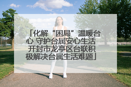 化解“困局”温暖台心 守护台属安心生活 开封市龙亭区台联积极解决台属生活难题