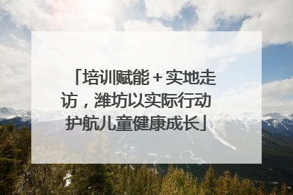 培训赋能＋实地走访，潍坊以实际行动护航儿童健康成长