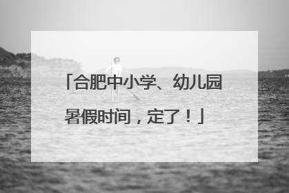 合肥中小学、幼儿园暑假时间，定了！