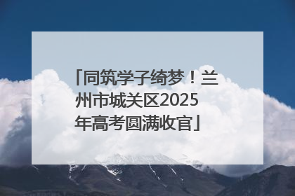 同筑学子绮梦！兰州市城关区2025年高考圆满收官