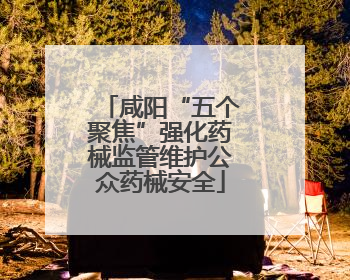 咸阳“五个聚焦”强化药械监管维护公众药械安全