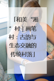 和美“湘”村｜画笔村：古韵与生态交融的传统村落