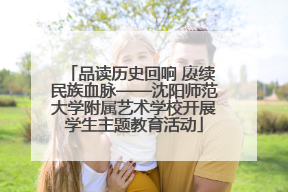 品读历史回响 赓续民族血脉——沈阳师范大学附属艺术学校开展学生主题教育活动