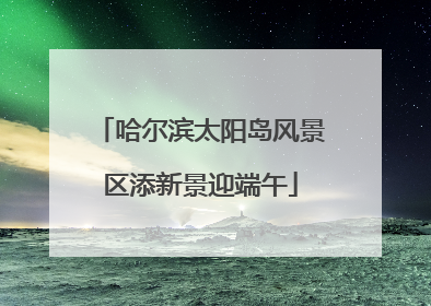 哈尔滨太阳岛风景区添新景迎端午