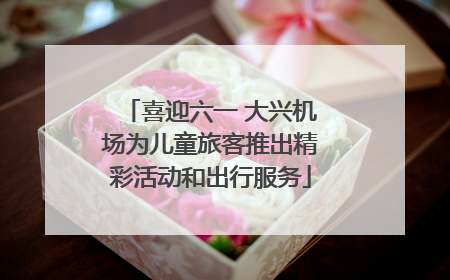 喜迎六一 大兴机场为儿童旅客推出精彩活动和出行服务