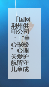 国网荆州供电公司：“童心探秘”心理关爱护航留守儿童成长