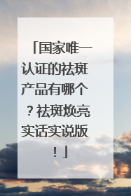 国家唯一认证的祛斑产品有哪个？祛斑焕亮实话实说版！