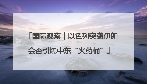 国际观察｜以色列突袭伊朗会否引爆中东“火药桶”
