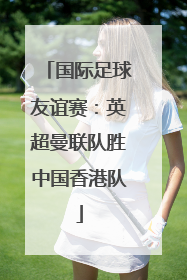 国际足球友谊赛：英超曼联队胜中国香港队