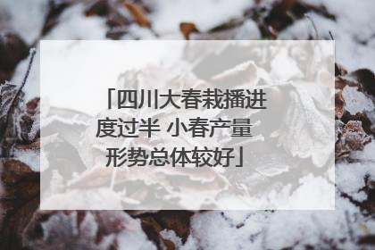 四川大春栽播进度过半 小春产量形势总体较好