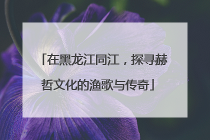 在黑龙江同江，探寻赫哲文化的渔歌与传奇