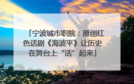 宁波城市职院：原创红色话剧《海波平》让历史在舞台上“活”起来