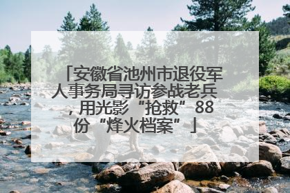 安徽省池州市退役军人事务局寻访参战老兵，用光影“抢救”88份“烽火档案”