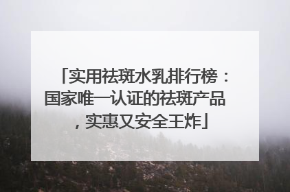实用祛斑水乳排行榜：国家唯一认证的祛斑产品，实惠又安全王炸